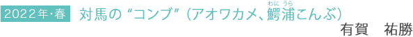 2022年・春 対馬の “コンブ” (アオワカメ、鰐浦こんぶ) 有賀祐勝